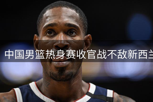 中国男篮热身赛收官战不敌新西兰 状态低迷引担忧