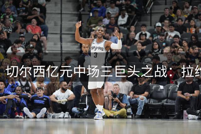切尔西亿元中场三巨头之战：拉维亚强势回归引发首发之争