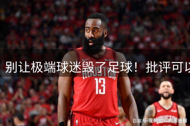 别让极端球迷毁了足球！批评可以，攻击球员、为难孩子就是越界