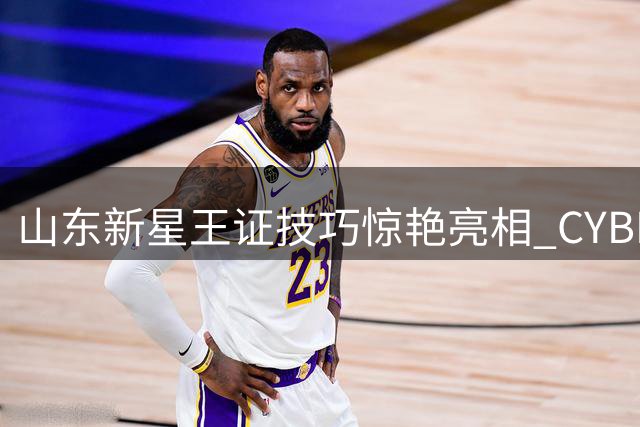 山东新星王证技巧惊艳亮相 CYBL官方重磅剪辑引爆热议