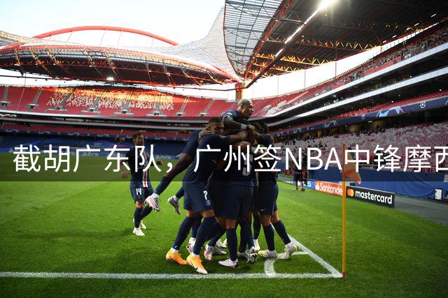截胡广东队，广州签NBA中锋摩西-布朗；辽宁签场均19分小外援