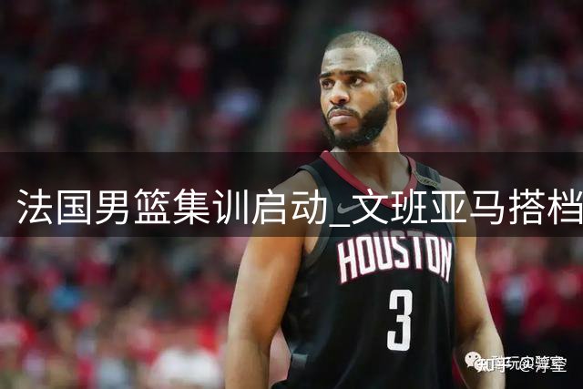 法国男篮集训启动 文班亚马搭档戈贝尔率队出征世预赛