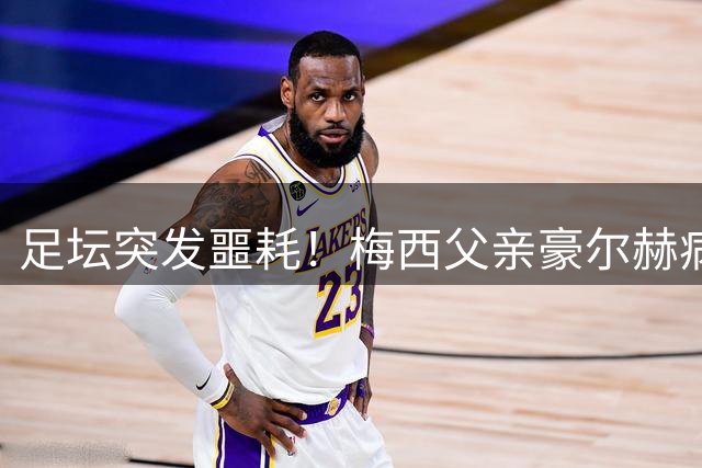 足坛突发噩耗！梅西父亲豪尔赫病逝 阿根廷举国哀悼